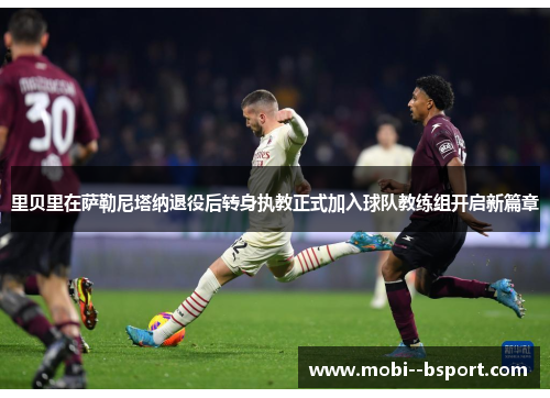 里贝里在萨勒尼塔纳退役后转身执教正式加入球队教练组开启新篇章 里贝里在萨勒尼塔纳退役后转身执教正式加入球队教练组开启新篇章